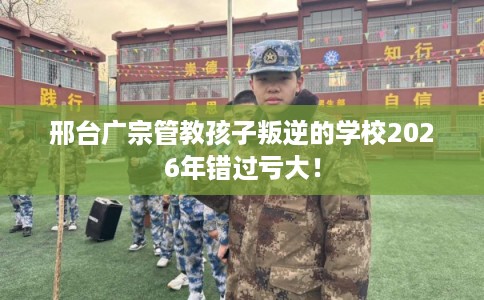 邢台广宗管教孩子叛逆的学校2026年错过亏大！