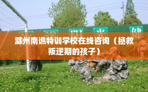 滁州南谯特训学校在线咨询(拯救叛逆期的孩子) 滁州南谯特训学校在线咨询(拯救叛逆期的孩子)
