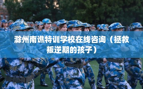 滁州南谯特训学校在线咨询（拯救叛逆期的孩子）