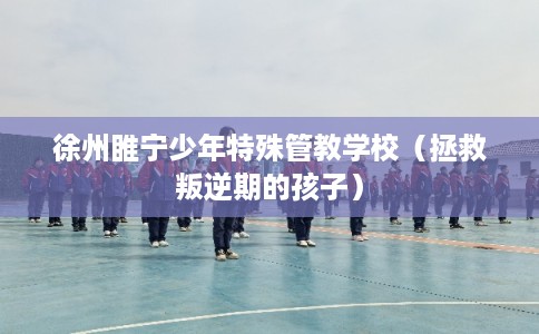 徐州睢宁少年特殊管教学校（拯救叛逆期的孩子）