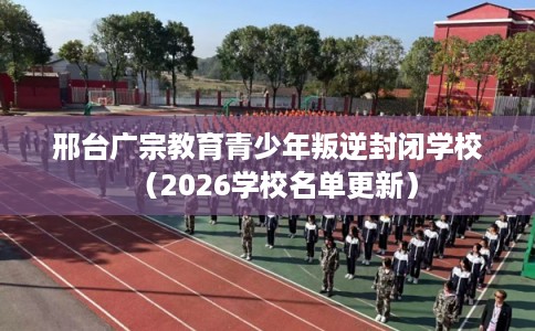 邢台广宗教育青少年叛逆封闭学校（2026学校名单更新）