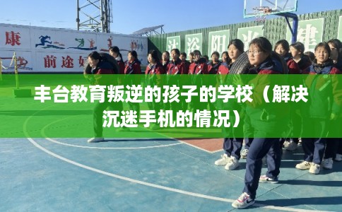 丰台教育叛逆的孩子的学校（解决沉迷手机的情况）