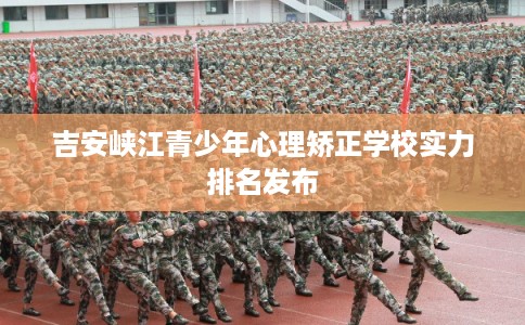 吉安峡江青少年心理矫正学校实力排名发布