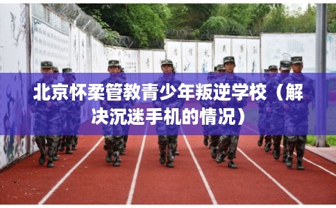 北京怀柔管教青少年叛逆学校(解决沉迷手机的情况) 北京怀柔管教青少年叛逆学校(解决沉迷手机的情况)