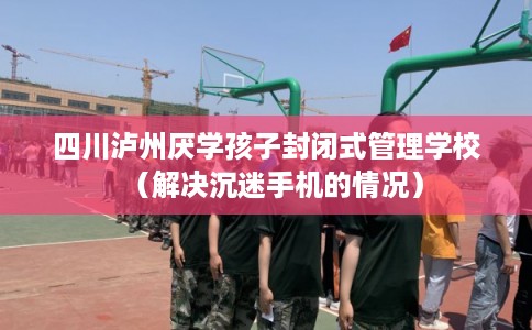 四川泸州厌学孩子封闭式管理学校（解决沉迷手机的情况）