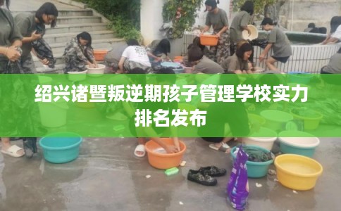 绍兴诸暨叛逆期孩子管理学校实力排名发布