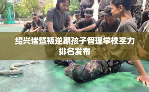 绍兴诸暨叛逆期孩子管理学校实力排名发布