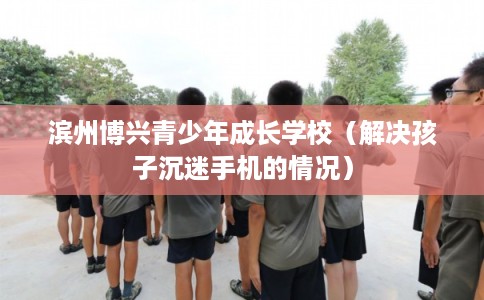滨州博兴青少年成长学校（解决孩子沉迷手机的情况）