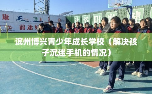 滨州博兴青少年成长学校（解决孩子沉迷手机的情况）