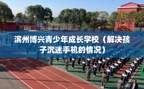滨州博兴青少年成长学校（解决孩子沉迷手机的情况）