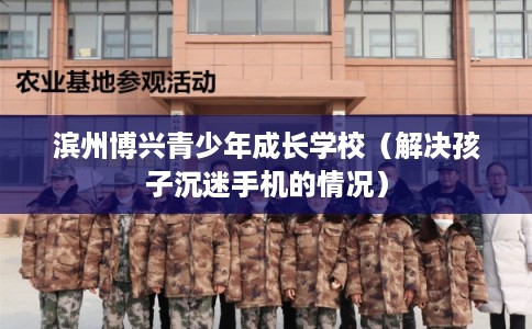 滨州博兴青少年成长学校（解决孩子沉迷手机的情况）