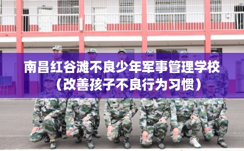 南昌红谷滩不良少年军事管理学校（改善孩子不良行为习惯）