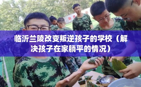 临沂兰陵改变叛逆孩子的学校(解决孩子在家躺平的情况) 临沂兰陵改变叛逆孩子的学校(解决孩子在家躺平的情况)