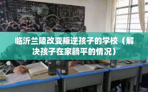 临沂兰陵改变叛逆孩子的学校(解决孩子在家躺平的情况) 临沂兰陵改变叛逆孩子的学校(解决孩子在家躺平的情况)