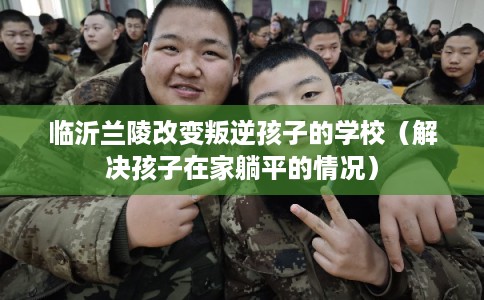 临沂兰陵改变叛逆孩子的学校(解决孩子在家躺平的情况) 临沂兰陵改变叛逆孩子的学校(解决孩子在家躺平的情况)