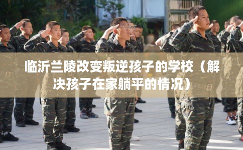 临沂兰陵改变叛逆孩子的学校（解决孩子在家躺平的情况）