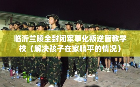 临沂兰陵全封闭军事化叛逆管教学校(解决孩子在家躺平的情况) 临沂兰陵全封闭军事化叛逆管教学校(解决孩子在家躺平的情况)