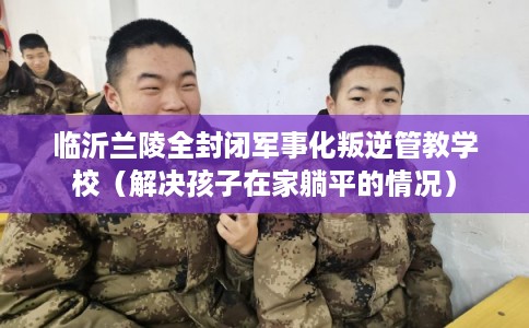 临沂兰陵全封闭军事化叛逆管教学校(解决孩子在家躺平的情况) 临沂兰陵全封闭军事化叛逆管教学校(解决孩子在家躺平的情况)