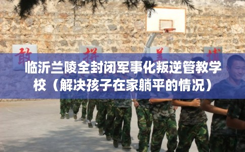 临沂兰陵全封闭军事化叛逆管教学校(解决孩子在家躺平的情况) 临沂兰陵全封闭军事化叛逆管教学校(解决孩子在家躺平的情况)