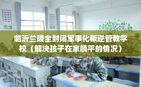 临沂兰陵全封闭军事化叛逆管教学校（解决孩子在家躺平的情况）