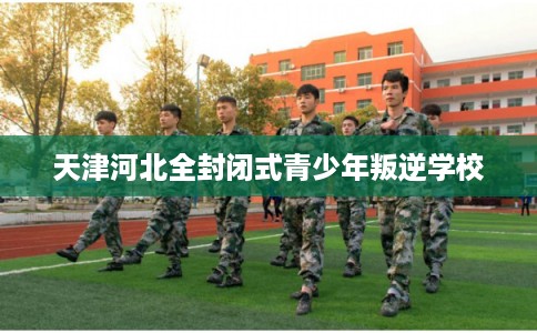 天津河北全封闭式青少年叛逆学校 天津河北全封闭式青少年叛逆学校