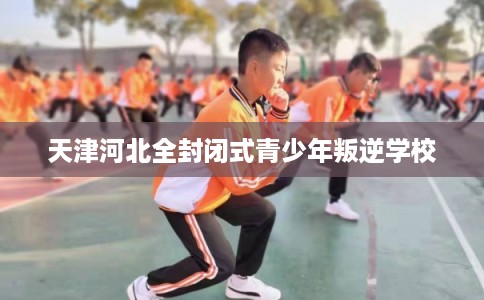 天津河北全封闭式青少年叛逆学校