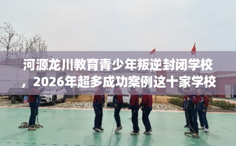 河源龙川教育青少年叛逆封闭学校，2026年超多成功案例这十家学校！