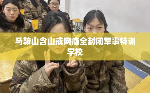 马鞍山含山戒网瘾全封闭军事特训学校
