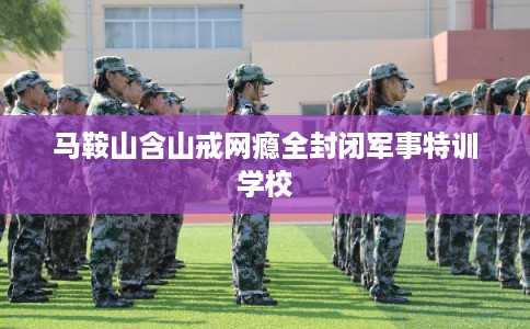 马鞍山含山戒网瘾全封闭军事特训学校