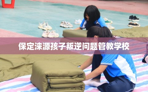 保定涞源孩子叛逆问题管教学校 保定涞源孩子叛逆问题管教学校