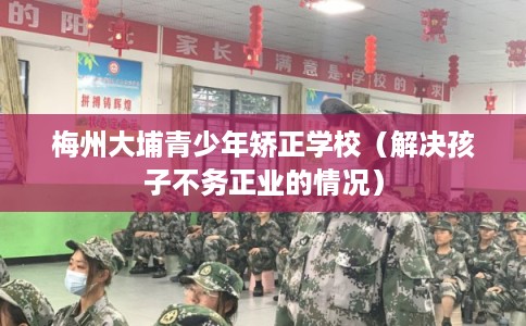 梅州大埔青少年矫正学校（解决孩子不务正业的情况）