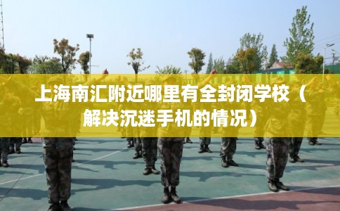上海南汇附近哪里有全封闭学校(解决沉迷手机的情况) 上海南汇附近哪里有全封闭学校(解决沉迷手机的情况)