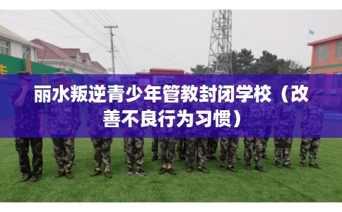 丽水叛逆青少年管教封闭学校(改善不良行为习惯) 丽水叛逆青少年管教封闭学校(改善不良行为习惯)