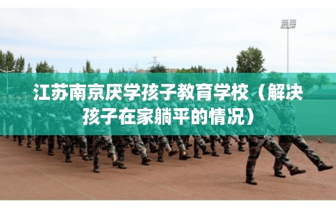 江苏南京厌学孩子教育学校(解决孩子在家躺平的情况) 江苏南京厌学孩子教育学校(解决孩子在家躺平的情况)