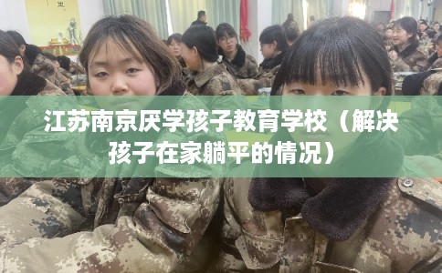 江苏南京厌学孩子教育学校（解决孩子在家躺平的情况）