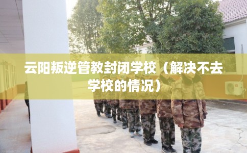 云阳叛逆管教封闭学校（解决不去学校的情况）