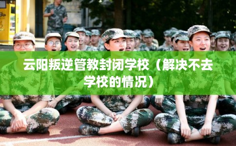 云阳叛逆管教封闭学校（解决不去学校的情况）