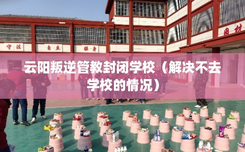 云阳叛逆管教封闭学校（解决不去学校的情况）