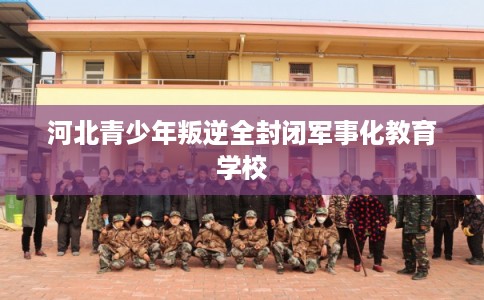 河北青少年叛逆全封闭军事化教育学校