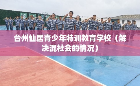 台州仙居青少年特训教育学校(解决混社会的情况) 台州仙居青少年特训教育学校(解决混社会的情况)