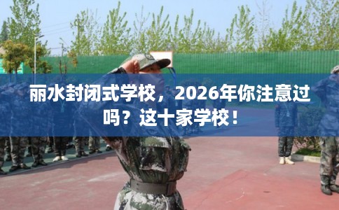 丽水封闭式学校,2026年你注意过吗?这十家学校! 丽水封闭式学校,2026年你注意过吗?这十家学校!