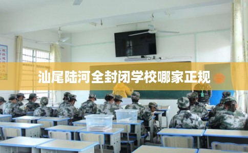 汕尾陆河全封闭学校哪家正规 汕尾陆河全封闭学校哪家正规