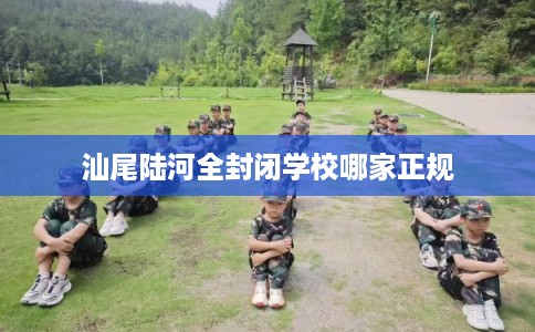 汕尾陆河全封闭学校哪家正规 汕尾陆河全封闭学校哪家正规