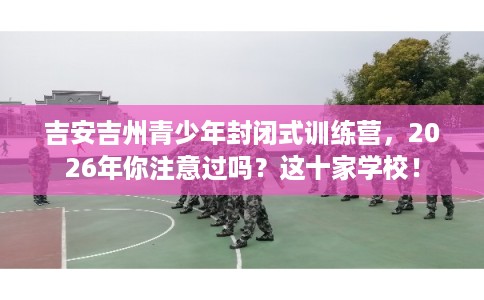 吉安吉州青少年封闭式训练营，2026年你注意过吗？这十家学校！