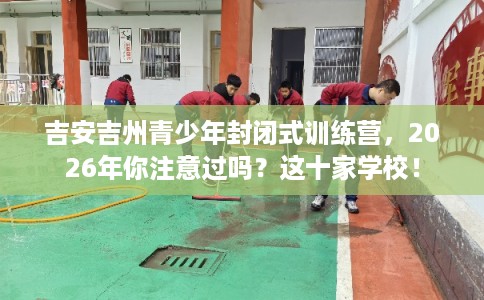 吉安吉州青少年封闭式训练营，2026年你注意过吗？这十家学校！