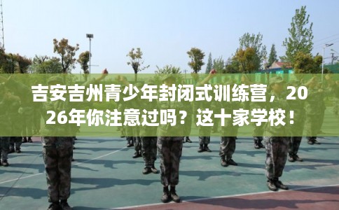 吉安吉州青少年封闭式训练营，2026年你注意过吗？这十家学校！