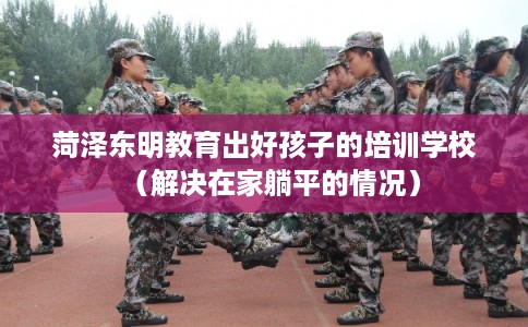 菏泽东明教育出好孩子的培训学校(解决在家躺平的情况) 菏泽东明教育出好孩子的培训学校(解决在家躺平的情况)