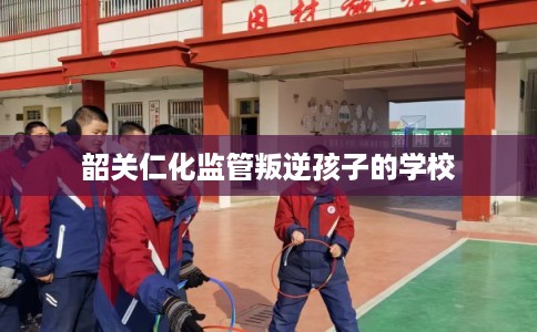 韶关仁化监管叛逆孩子的学校 韶关仁化监管叛逆孩子的学校
