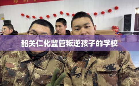韶关仁化监管叛逆孩子的学校