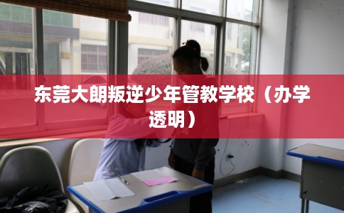 东莞大朗叛逆少年管教学校（办学透明）